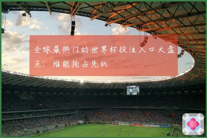 全球最热门的世界杯投注入口大盘点：谁能抢占先机