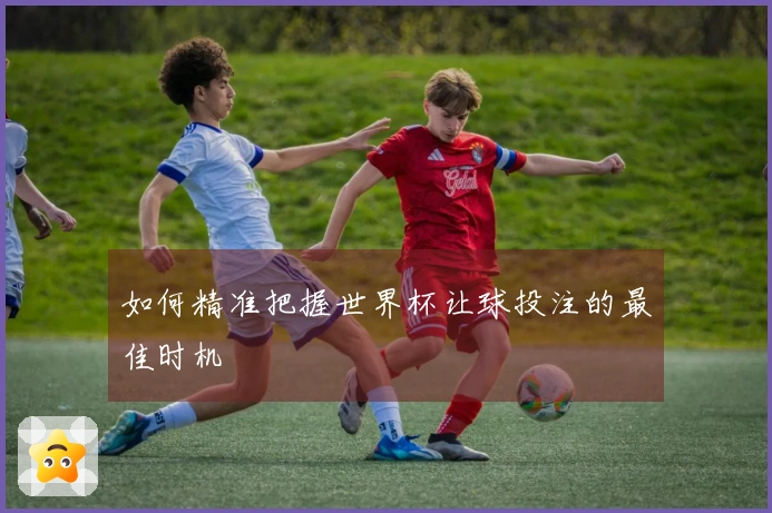 如何精准把握世界杯让球投注的最佳时机
